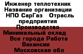 Инженер-теплотехник › Название организации ­ НПО СарГаз › Отрасль предприятия ­ Производство › Минимальный оклад ­ 1 - Все города Работа » Вакансии   . Московская обл.,Лыткарино г.